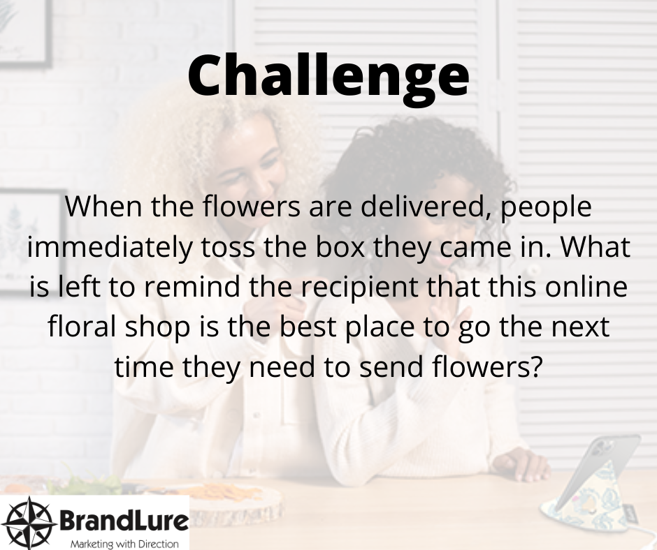 Challenge- When the flowers are delivered, people immediately toss the box they came in. What is left to remind the recipient that this online floral shop is the best place to go the next time they need to send flowers?