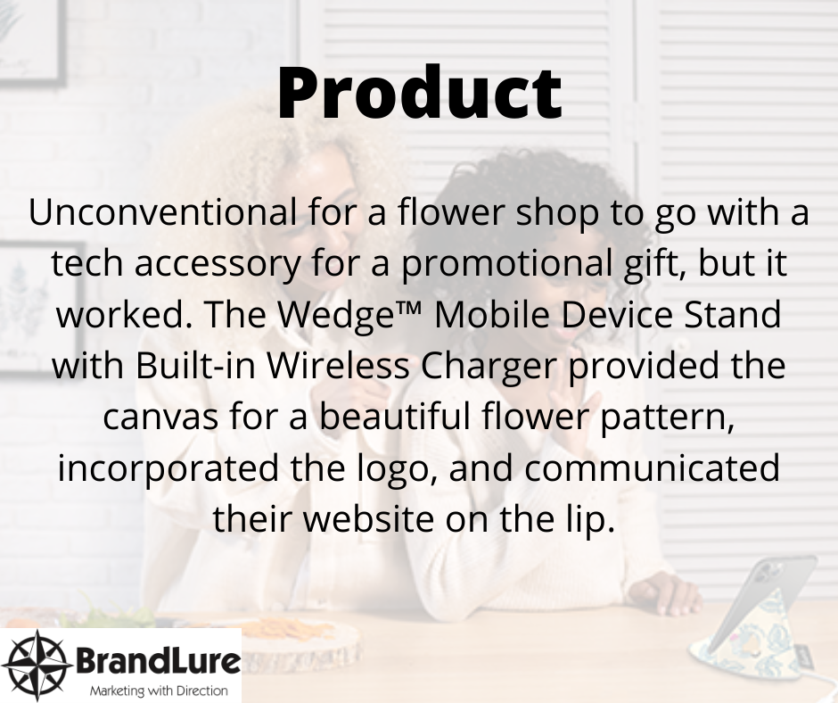 Product- Unconventional for a flower shop to go with a tech accessory for a promotional gift, but it worked. The WedgeTM Mobile Device Stand with Built-in Wireless Charger provided the canvas for a beautiful flower pattern, incorporated the logo, and communicated their website on the lip.