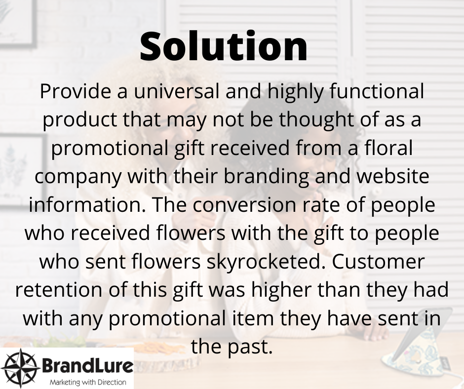 Solution- Provide a universal and highly functional product that may not be thought of as a promotional gift received from a floral company with their branding and website information. The conversion rate of people who received flowers with the gift to people who sent flowers skyrocketed. Customer retention of this gift was higher than they had with any promotional item they have sent in the past.